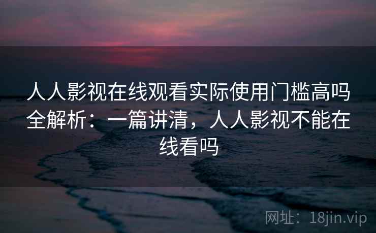 人人影视在线观看实际使用门槛高吗全解析:一篇讲清,人人影视不能在线看吗 人人影视在线观看实际使用门槛高吗全解析:一篇讲清,人人影视不能在线看吗