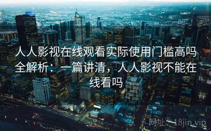 人人影视在线观看实际使用门槛高吗全解析：一篇讲清，人人影视不能在线看吗