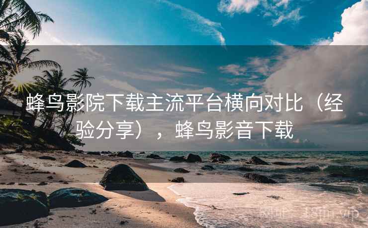 蜂鸟影院下载主流平台横向对比(经验分享),蜂鸟影音下载 蜂鸟影院下载主流平台横向对比(经验分享),蜂鸟影音下载