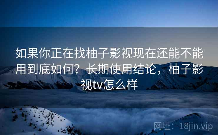 如果你正在找柚子影视现在还能不能用到底如何？长期使用结论，柚子影视tv怎么样