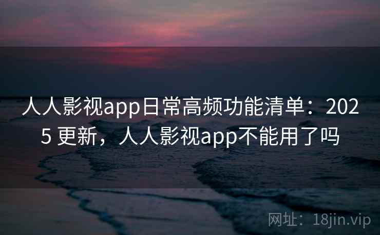 人人影视app日常高频功能清单：2025 更新，人人影视app不能用了吗