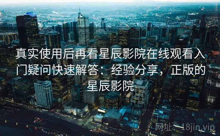 真实使用后再看星辰影院在线观看入门疑问快速解答：经验分享，正版的星辰影院