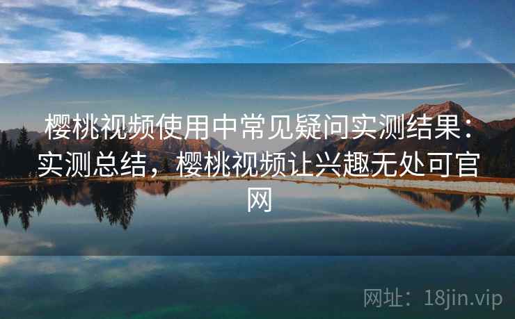 樱桃视频使用中常见疑问实测结果:实测总结,樱桃视频让兴趣无处可官网 樱桃视频使用中常见疑问实测结果:实测总结,樱桃视频让兴趣无处可官网