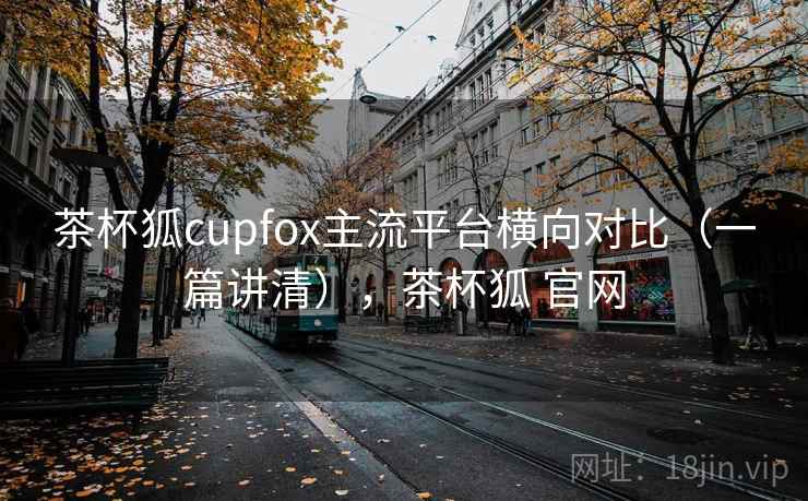茶杯狐cupfox主流平台横向对比(一篇讲清),茶杯狐 官网 茶杯狐cupfox主流平台横向对比(一篇讲清),茶杯狐 官网