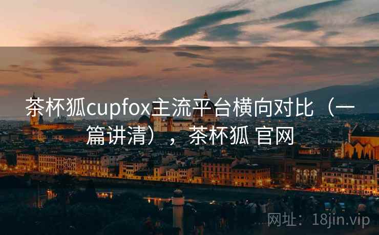茶杯狐cupfox主流平台横向对比(一篇讲清),茶杯狐 官网 茶杯狐cupfox主流平台横向对比(一篇讲清),茶杯狐 官网