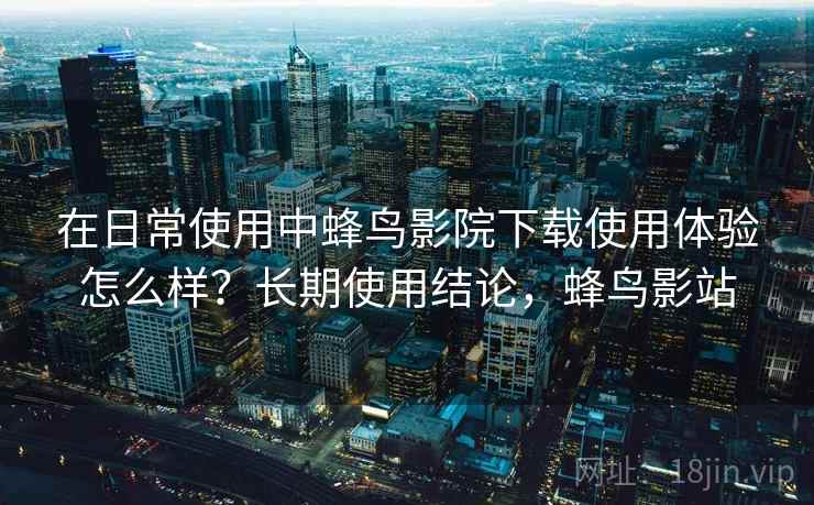 在日常使用中蜂鸟影院下载使用体验怎么样?长期使用结论,蜂鸟影站 在日常使用中蜂鸟影院下载使用体验怎么样?长期使用结论,蜂鸟影站