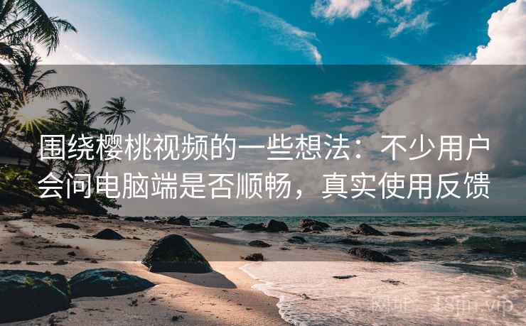 围绕樱桃视频的一些想法：不少用户会问电脑端是否顺畅，真实使用反馈