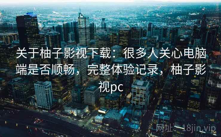关于柚子影视下载：很多人关心电脑端是否顺畅，完整体验记录，柚子影视pc