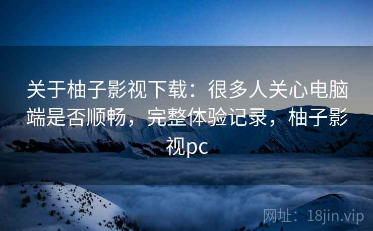 关于柚子影视下载:很多人关心电脑端是否顺畅,完整体验记录,柚子影视pc 关于柚子影视下载:很多人关心电脑端是否顺畅,完整体验记录,柚子影视pc