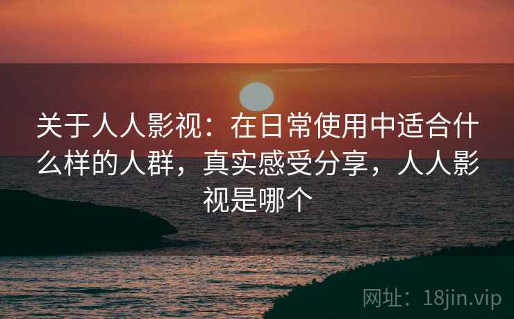 关于人人影视：在日常使用中适合什么样的人群，真实感受分享，人人影视是哪个