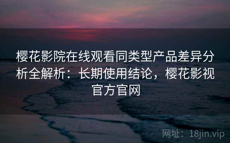 樱花影院在线观看同类型产品差异分析全解析：长期使用结论，樱花影视官方官网