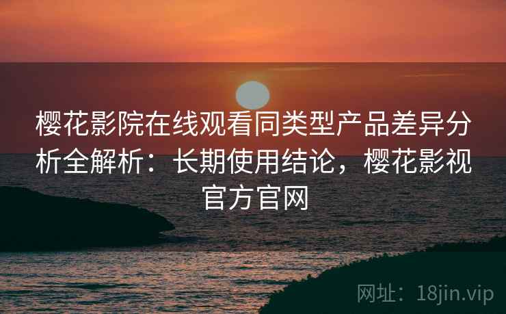 樱花影院在线观看同类型产品差异分析全解析:长期使用结论,樱花影视官方官网 樱花影院在线观看同类型产品差异分析全解析:长期使用结论,樱花影视官方官网
