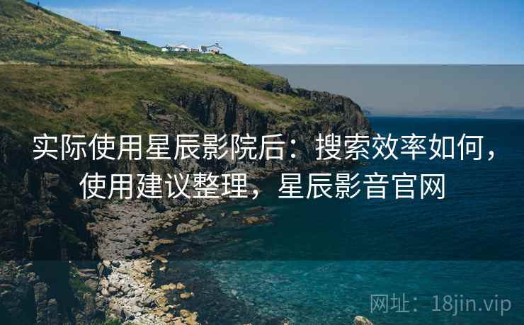 实际使用星辰影院后:搜索效率如何,使用建议整理,星辰影音官网 实际使用星辰影院后:搜索效率如何,使用建议整理,星辰影音官网