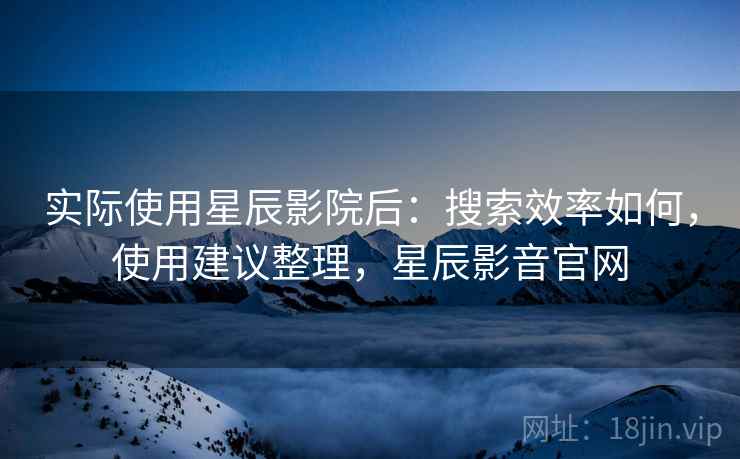 实际使用星辰影院后:搜索效率如何,使用建议整理,星辰影音官网 实际使用星辰影院后:搜索效率如何,使用建议整理,星辰影音官网