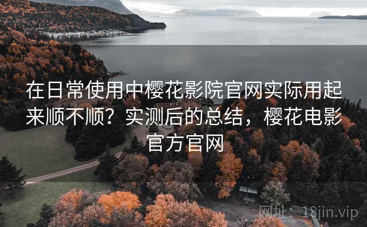 在日常使用中樱花影院官网实际用起来顺不顺？实测后的总结，樱花电影官方官网