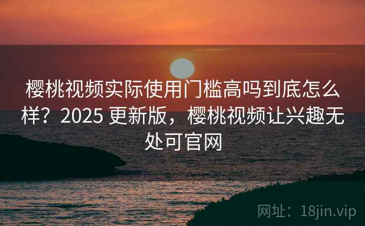 樱桃视频实际使用门槛高吗到底怎么样？2025 更新版，樱桃视频让兴趣无处可官网