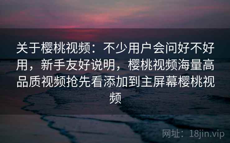 关于樱桃视频：不少用户会问好不好用，新手友好说明，樱桃视频海量高品质视频抢先看添加到主屏幕樱桃视频