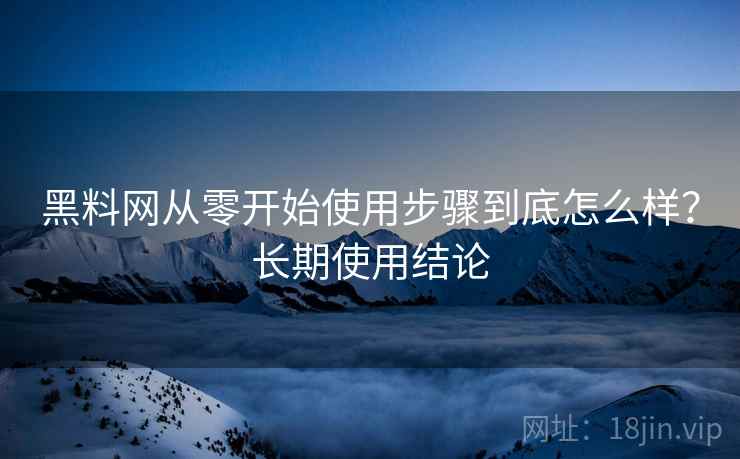 黑料网从零开始使用步骤到底怎么样？长期使用结论