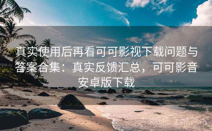 真实使用后再看可可影视下载问题与答案合集：真实反馈汇总，可可影音安卓版下载