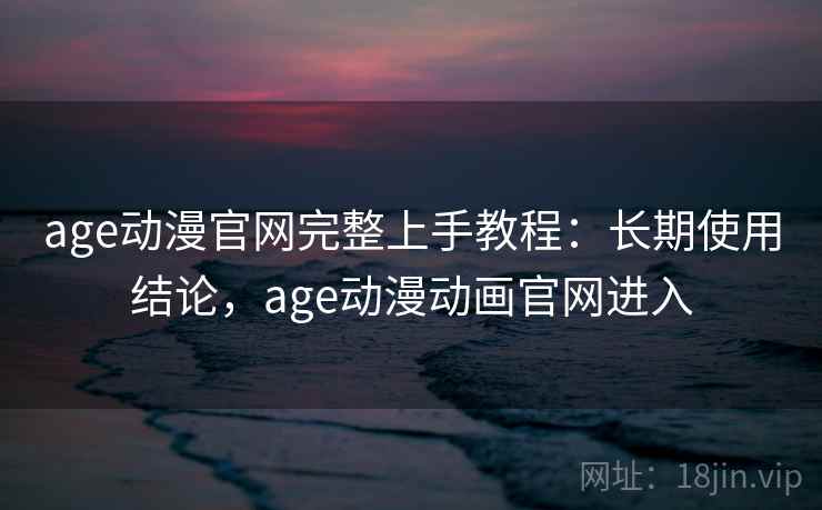 age动漫官网完整上手教程：长期使用结论，age动漫动画官网进入