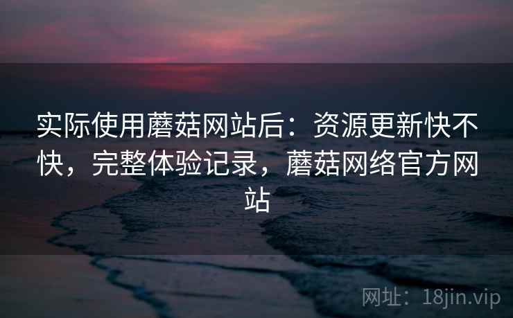实际使用蘑菇网站后:资源更新快不快,完整体验记录,蘑菇网络官方网站 实际使用蘑菇网站后:资源更新快不快,完整体验记录,蘑菇网络官方网站