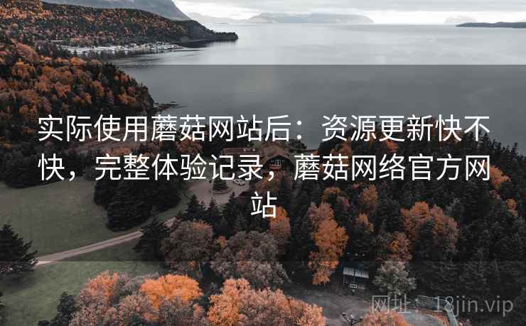 实际使用蘑菇网站后:资源更新快不快,完整体验记录,蘑菇网络官方网站 实际使用蘑菇网站后:资源更新快不快,完整体验记录,蘑菇网络官方网站