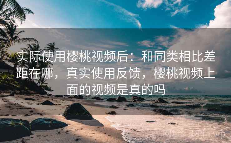 实际使用樱桃视频后：和同类相比差距在哪，真实使用反馈，樱桃视频上面的视频是真的吗