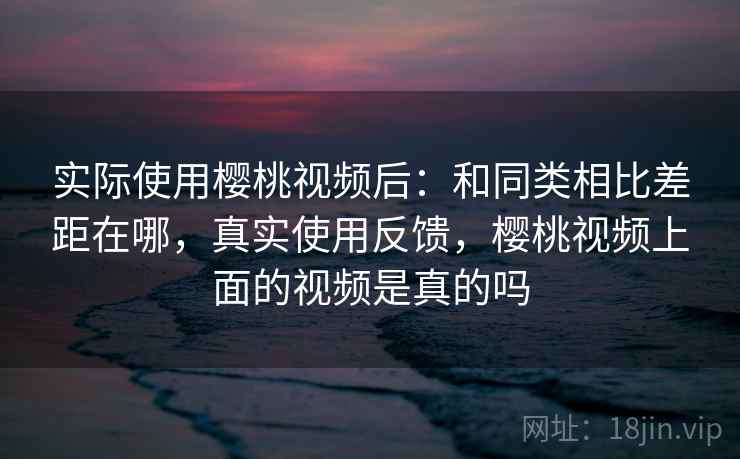 实际使用樱桃视频后：和同类相比差距在哪，真实使用反馈，樱桃视频上面的视频是真的吗