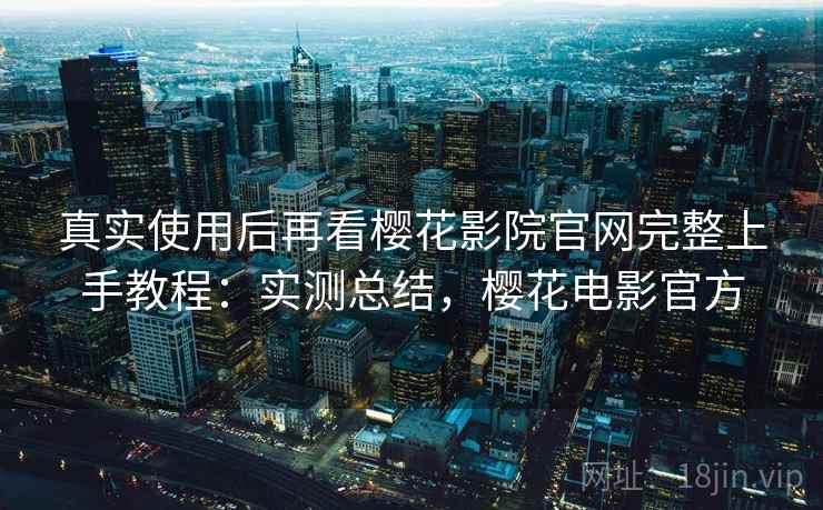 真实使用后再看樱花影院官网完整上手教程：实测总结，樱花电影官方