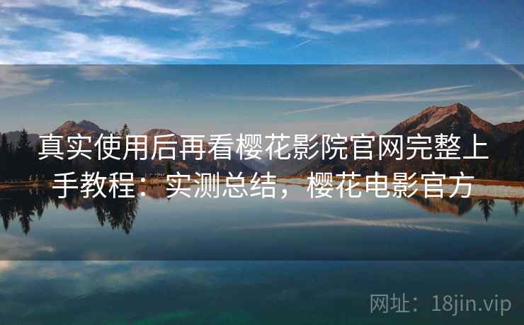 真实使用后再看樱花影院官网完整上手教程：实测总结，樱花电影官方