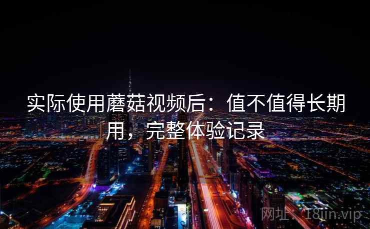 实际使用蘑菇视频后:值不值得长期用,完整体验记录 实际使用蘑菇视频后:值不值得长期用,完整体验记录