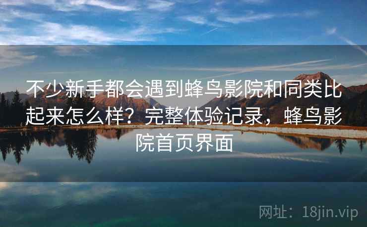 不少新手都会遇到蜂鸟影院和同类比起来怎么样？完整体验记录，蜂鸟影院首页界面