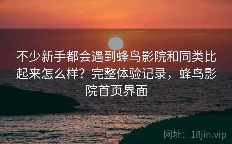 不少新手都会遇到蜂鸟影院和同类比起来怎么样?完整体验记录,蜂鸟影院首页界面 不少新手都会遇到蜂鸟影院和同类比起来怎么样?完整体验记录,蜂鸟影院首页界面