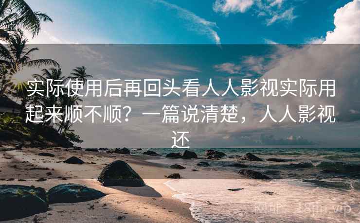 实际使用后再回头看人人影视实际用起来顺不顺？一篇说清楚，人人影视还