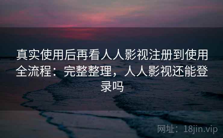 真实使用后再看人人影视注册到使用全流程：完整整理，人人影视还能登录吗