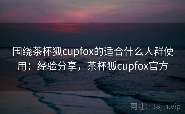 围绕茶杯狐cupfox的适合什么人群使用：经验分享，茶杯狐cupfox官方