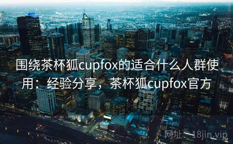 围绕茶杯狐cupfox的适合什么人群使用:经验分享,茶杯狐cupfox官方 围绕茶杯狐cupfox的适合什么人群使用:经验分享,茶杯狐cupfox官方