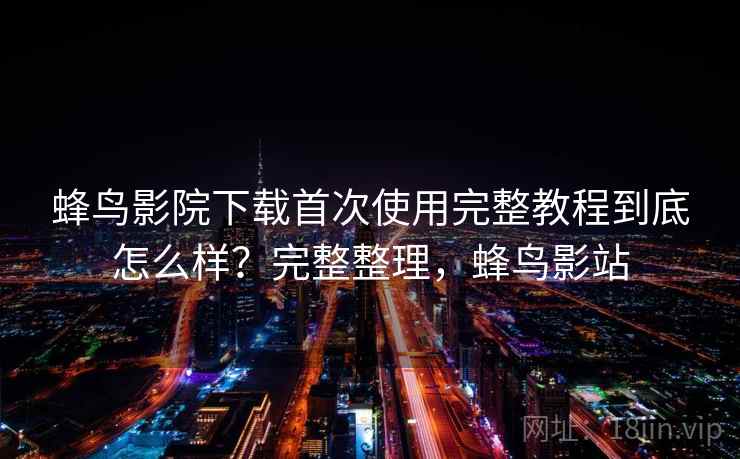 蜂鸟影院下载首次使用完整教程到底怎么样？完整整理，蜂鸟影站