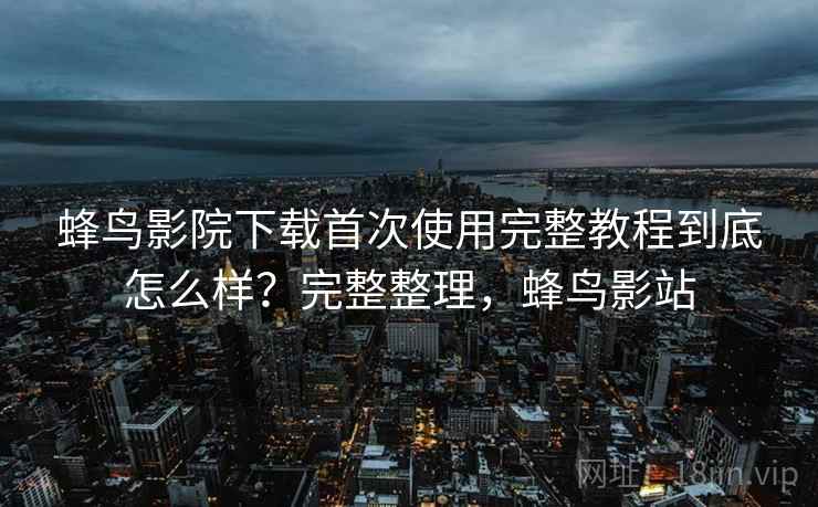 蜂鸟影院下载首次使用完整教程到底怎么样?完整整理,蜂鸟影站 蜂鸟影院下载首次使用完整教程到底怎么样?完整整理,蜂鸟影站