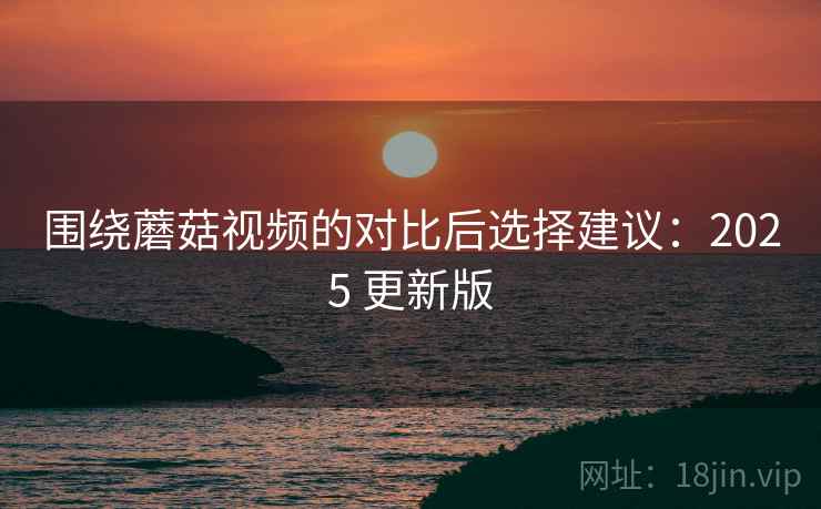 围绕蘑菇视频的对比后选择建议：2025 更新版