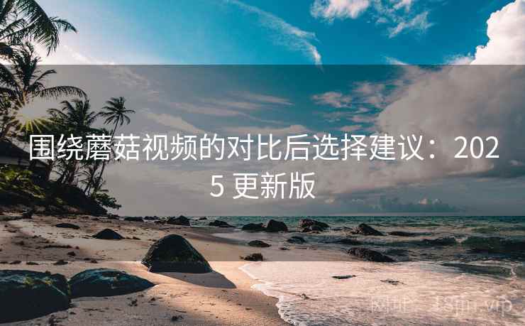 围绕蘑菇视频的对比后选择建议:2025 更新版 围绕蘑菇视频的对比后选择建议:2025 更新版