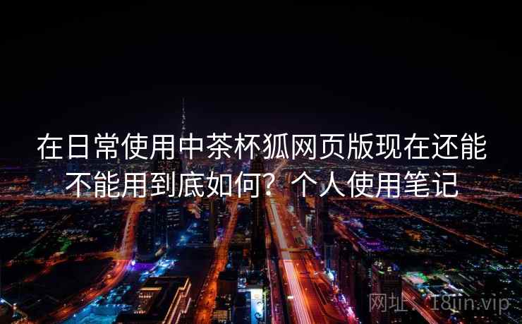 在日常使用中茶杯狐网页版现在还能不能用到底如何？个人使用笔记