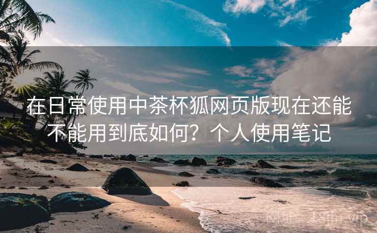 在日常使用中茶杯狐网页版现在还能不能用到底如何?个人使用笔记 在日常使用中茶杯狐网页版现在还能不能用到底如何?个人使用笔记