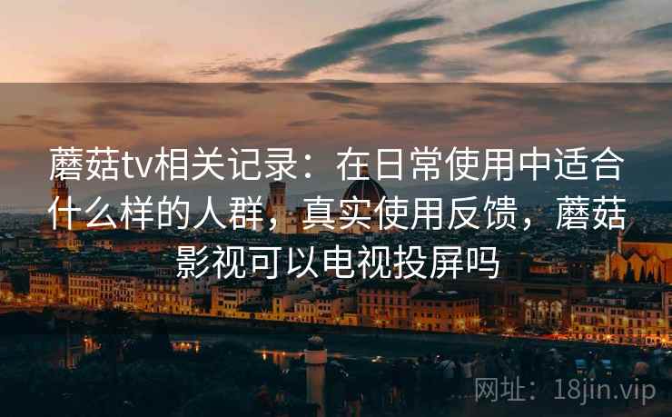 蘑菇tv相关记录：在日常使用中适合什么样的人群，真实使用反馈，蘑菇影视可以电视投屏吗