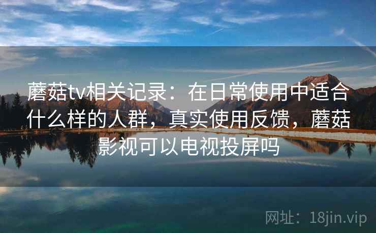 蘑菇tv相关记录:在日常使用中适合什么样的人群,真实使用反馈,蘑菇影视可以电视投屏吗 蘑菇tv相关记录:在日常使用中适合什么样的人群,真实使用反馈,蘑菇影视可以电视投屏吗