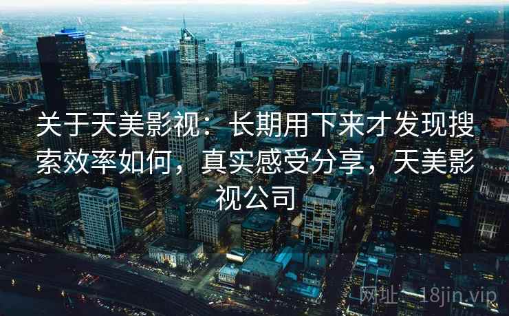 关于天美影视：长期用下来才发现搜索效率如何，真实感受分享，天美影视公司