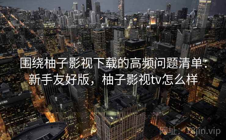 围绕柚子影视下载的高频问题清单：新手友好版，柚子影视tv怎么样