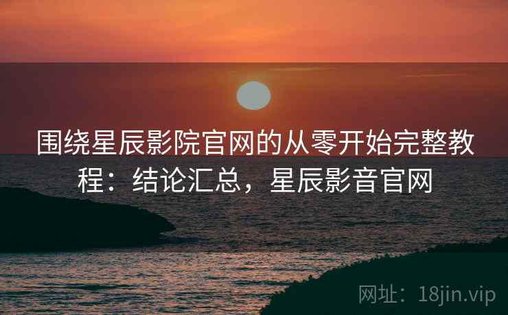 围绕星辰影院官网的从零开始完整教程：结论汇总，星辰影音官网