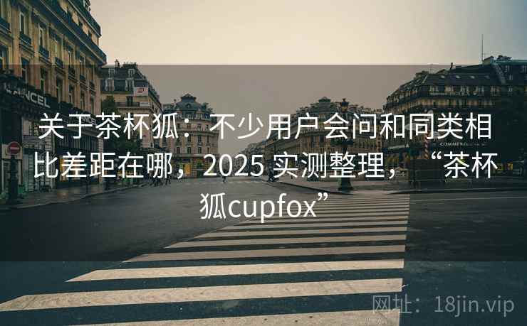 关于茶杯狐:不少用户会问和同类相比差距在哪,2025 实测整理,“茶杯狐cupfox” 关于茶杯狐:不少用户会问和同类相比差距在哪,2025 实测整理,“茶杯狐cupfox”