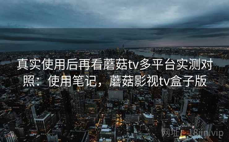 真实使用后再看蘑菇tv多平台实测对照：使用笔记，蘑菇影视tv盒子版